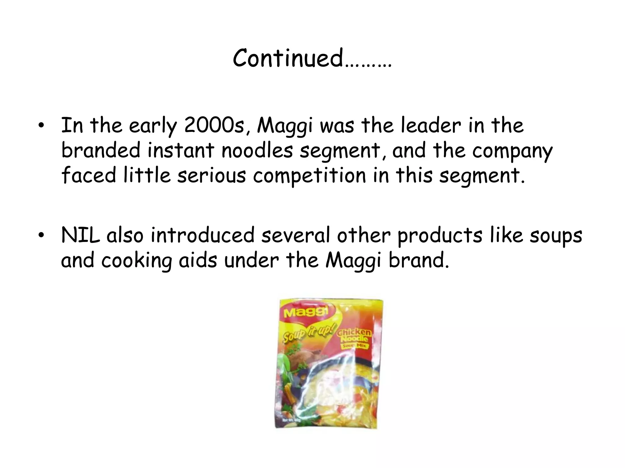 Continued………In the early 2000s, Maggi was the leader in the branded instant noodles segment, and the company faced little serious competition in this segment.NIL also introduced several other products like soups and cooking aids under the Maggi brand.