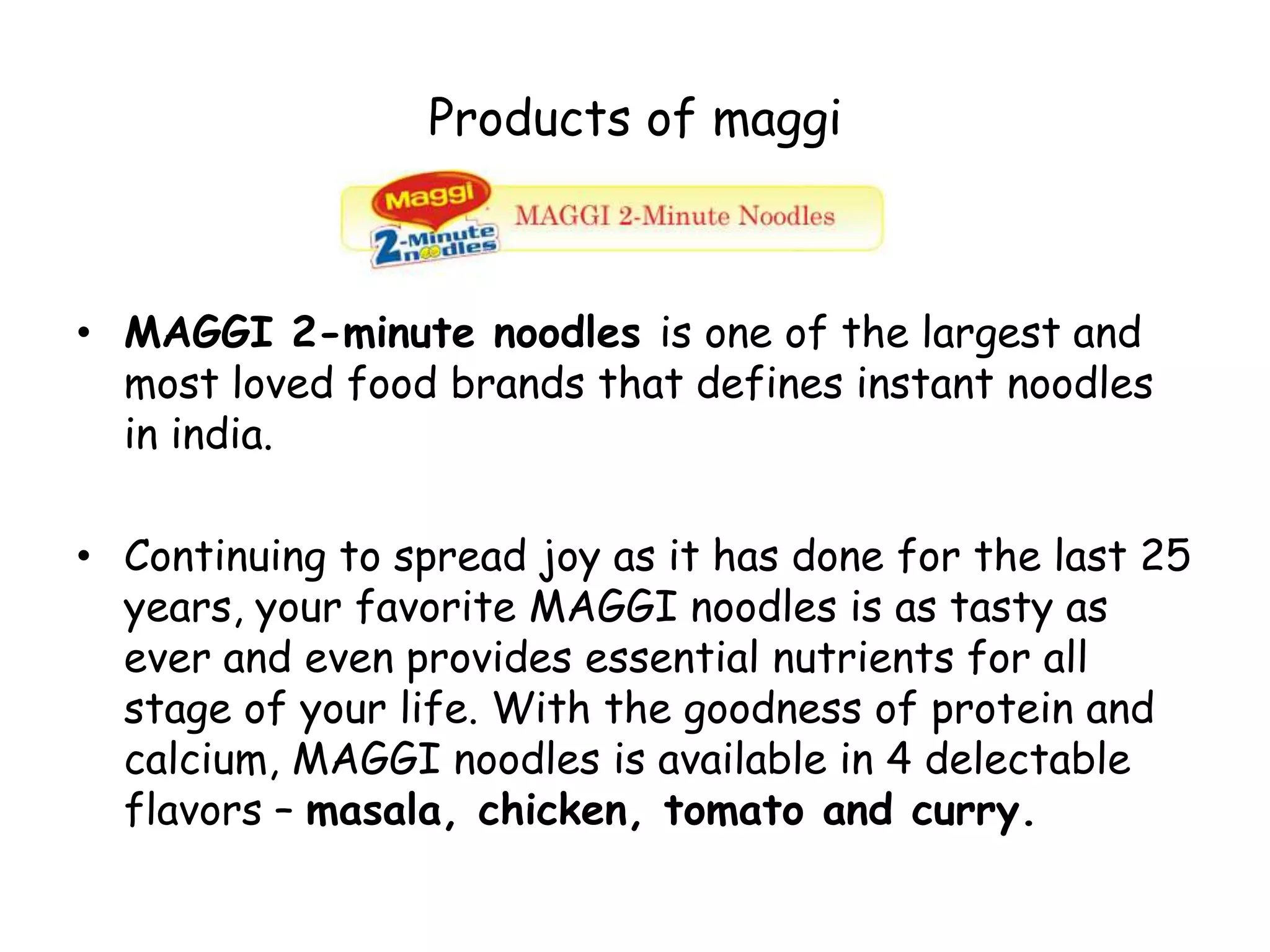 Products of maggiMAGGI 2-minute noodles is one of the largest and most loved food brands that defines instant noodles in india.Continuing to spread joy as it has done for the last 25 years, your favorite MAGGI noodles is as tasty as ever and even provides essential nutrients for all stage of your life. With the goodness of protein and calcium, MAGGI noodles is available in 4 delectable flavors – masala, chicken, tomato and curry.