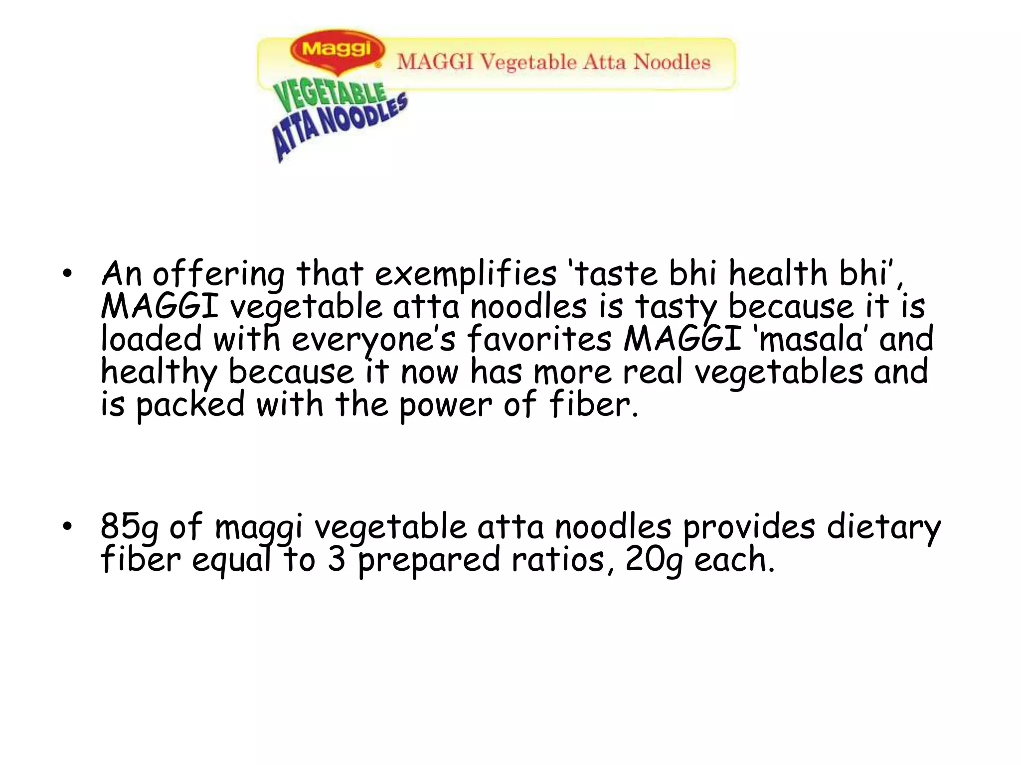 An offering that exemplifies ‘taste bhi health bhi’, MAGGI vegetable atta noodles is tasty because it is loaded with everyone’s favorites MAGGI ‘masala’ and healthy because it now has more real vegetables and is packed with the power of fiber.85g of maggi vegetable atta noodles provides dietary fiber equal to 3 prepared ratios, 20g each.