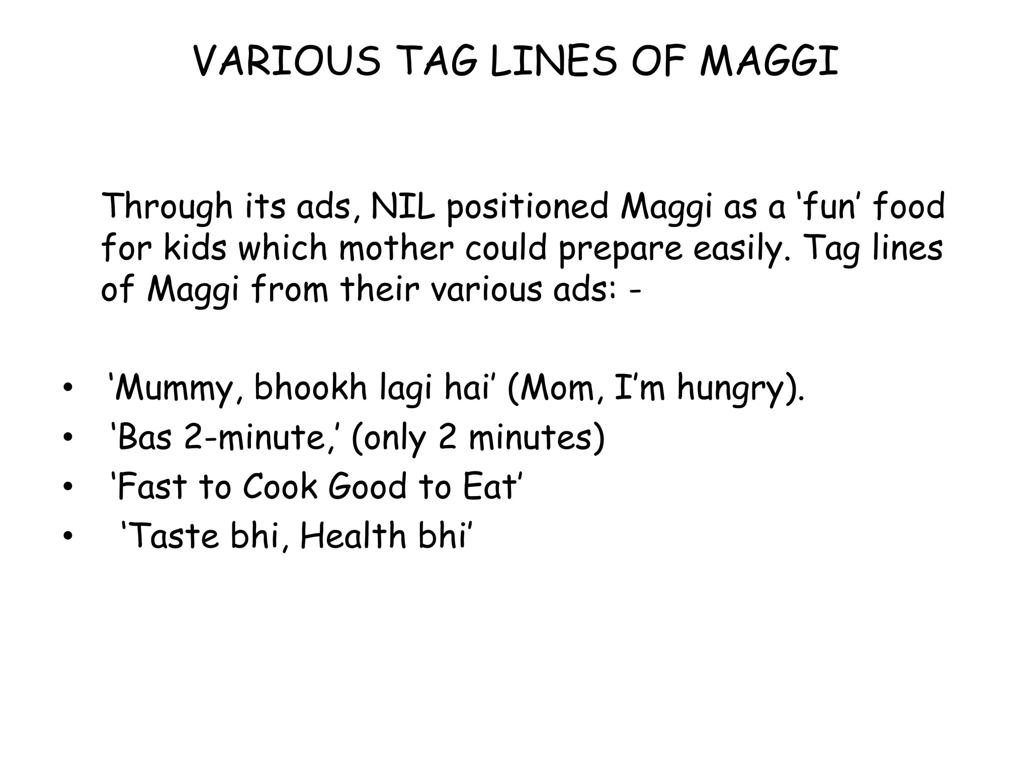 VARIOUS TAG LINES OF MAGGIThrough its ads, NIL positioned Maggi as a ‘fun’ food for kids which mother could prepare easily. Tag lines of Maggi from their various ads: -‘Mummy, bhookh lagi hai’ (Mom, I’m hungry).‘Bas 2-minute,’ (only 2 minutes)‘Fast to Cook Good to Eat’‘Taste bhi, Health bhi’