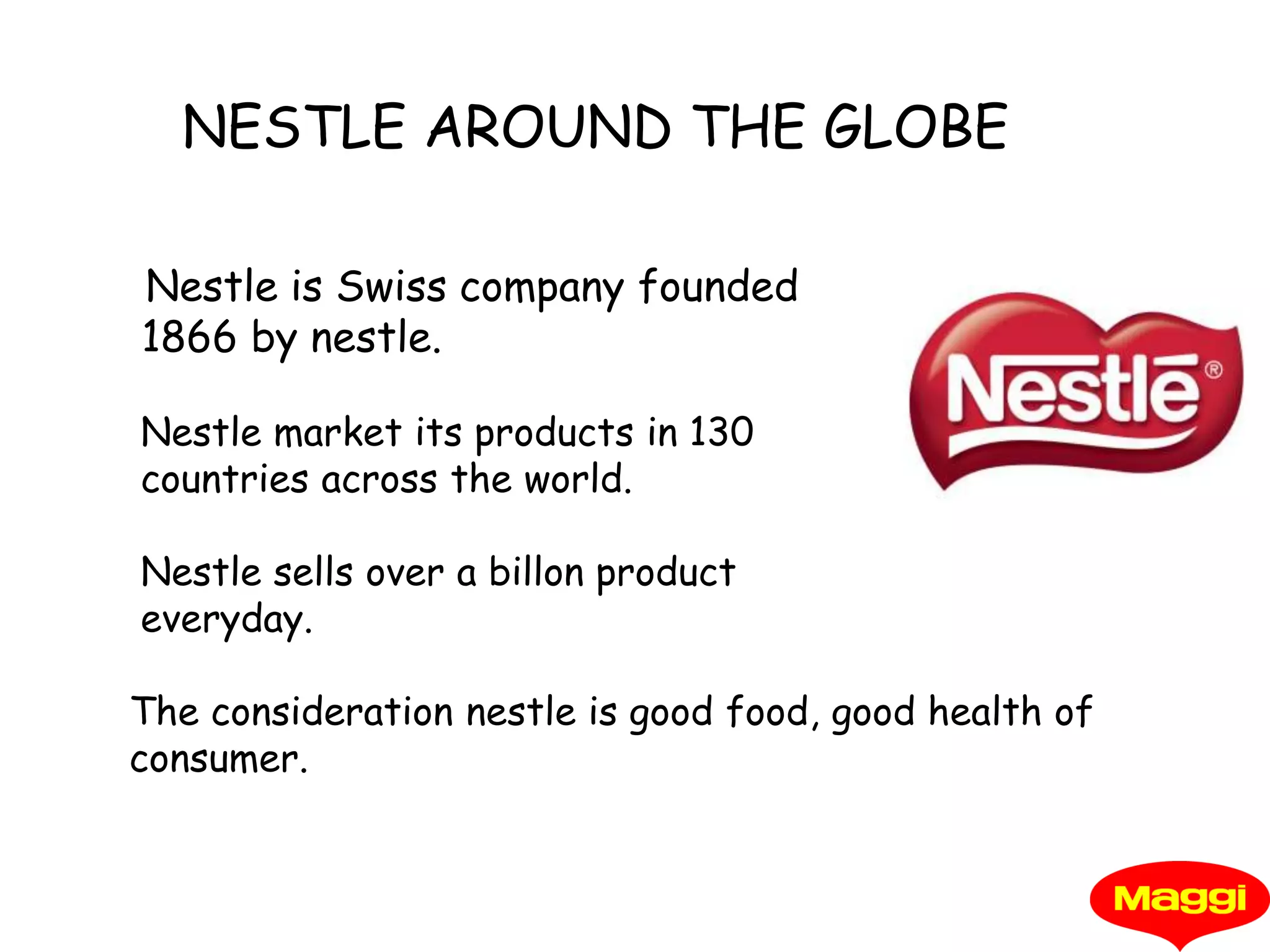      NESTLE AROUND THE GLOBENestle is Swiss company founded  1866 by nestle. Nestle market its products in 130        countries across the world.Nestle sells over a billon product everyday.The consideration nestle is good food, good health of consumer.