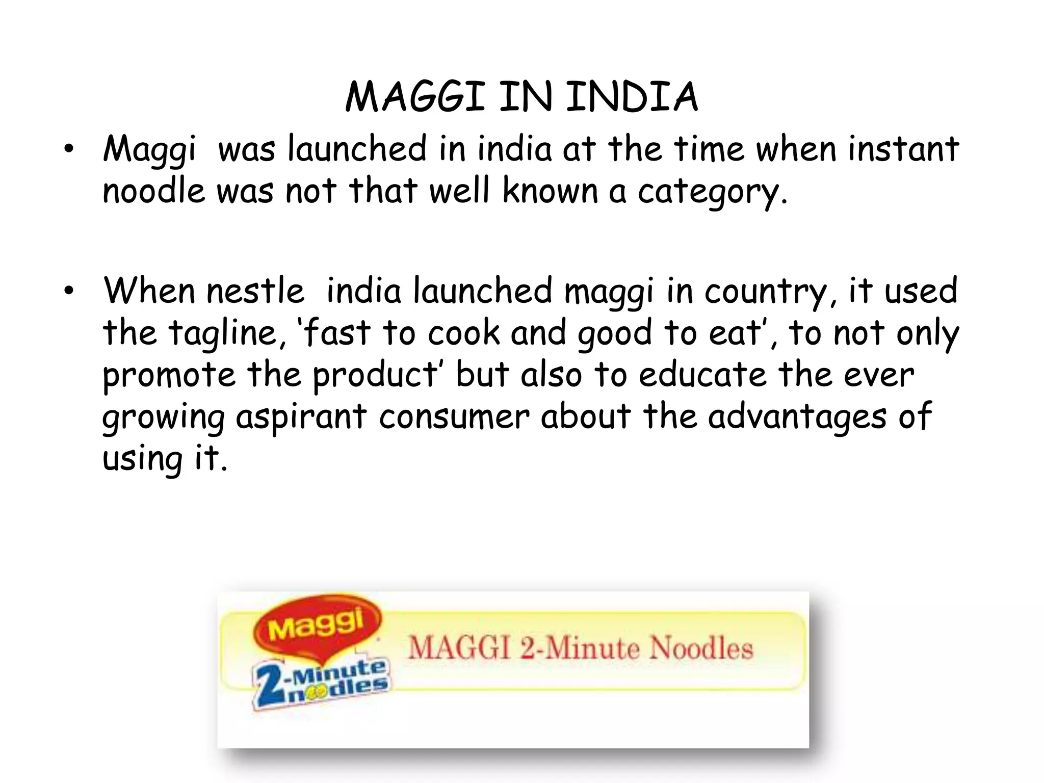 MAGGI IN INDIAMaggi  was launched in india at the time when instant noodle was not that well known a category.When nestle  india launched maggi in country, it used  the tagline, ‘fast to cook and good to eat’, to not only promote the product’ but also to educate the ever growing aspirant consumer about the advantages of using it.