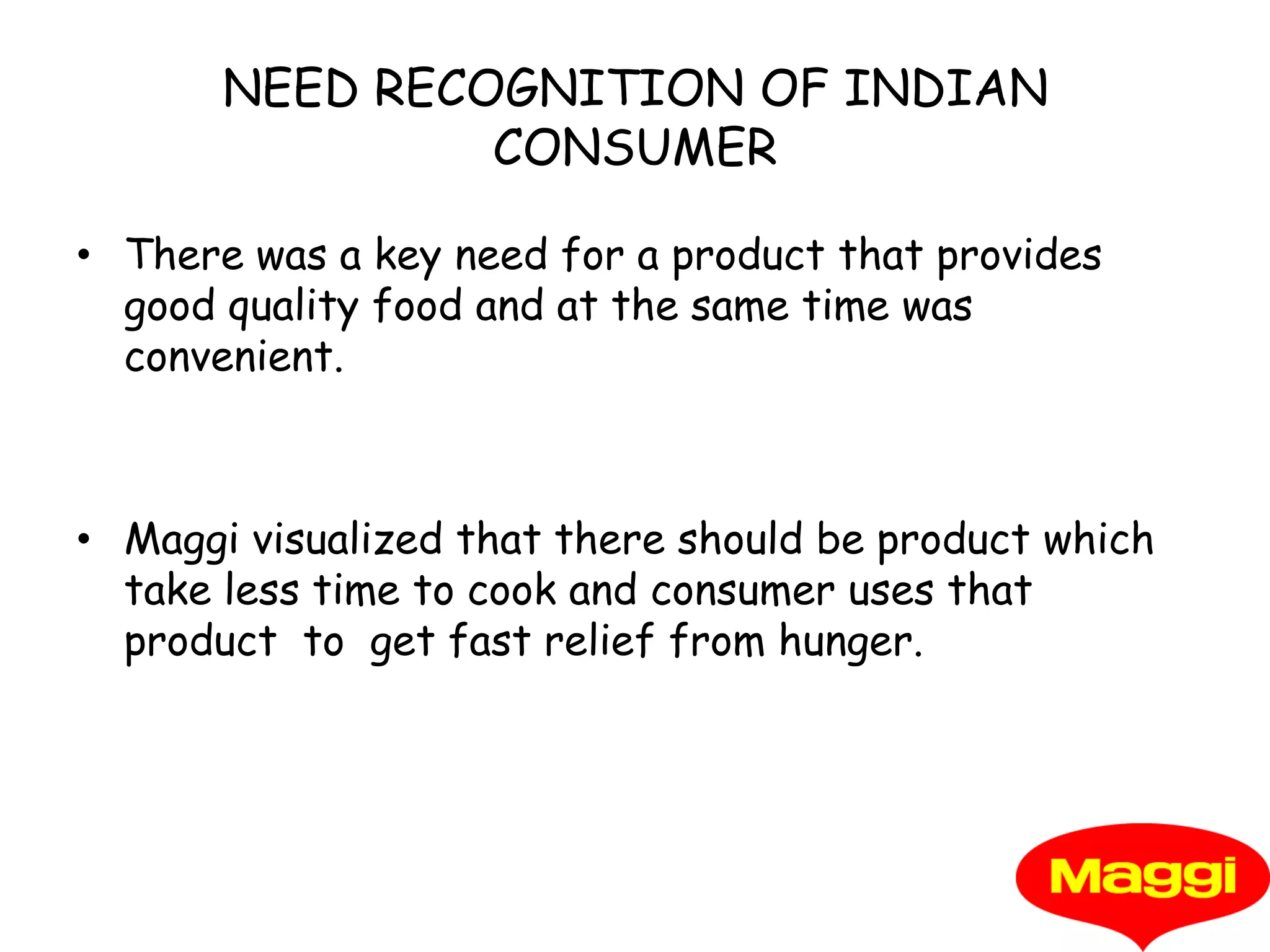 NEED RECOGNITION OF INDIAN CONSUMERThere was a key need for a product that provides good quality food and at the same time was convenient.Maggi visualized that there should be product which take less time to cook and consumer uses that product  to  get fast relief from hunger.