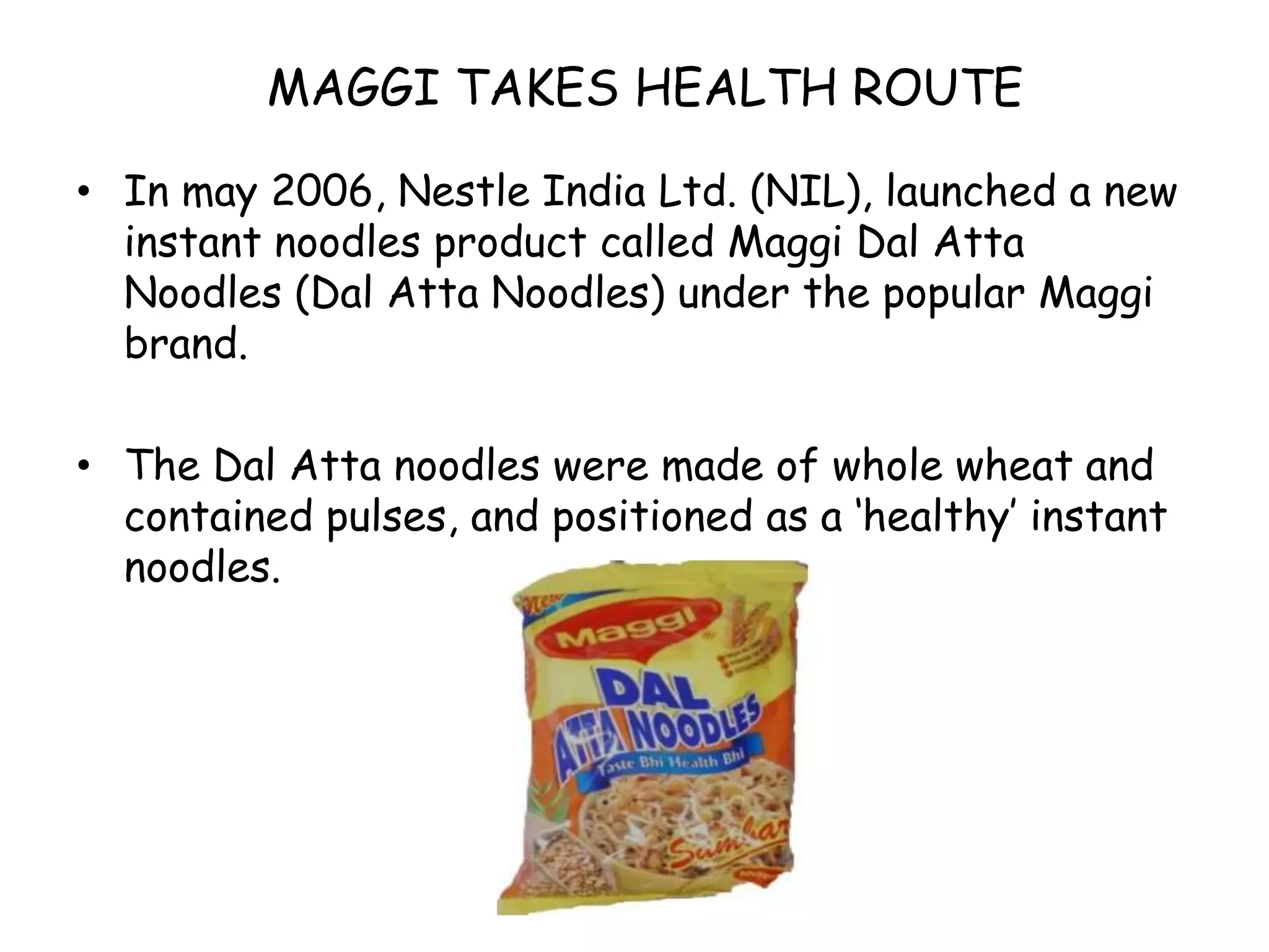 MAGGI TAKES HEALTH ROUTEIn may 2006, Nestle India Ltd. (NIL), launched a new instant noodles product called Maggi Dal Atta Noodles (Dal Atta Noodles) under the popular Maggi brand.The Dal Atta noodles were made of whole wheat and contained pulses, and positioned as a ‘healthy’ instant noodles.