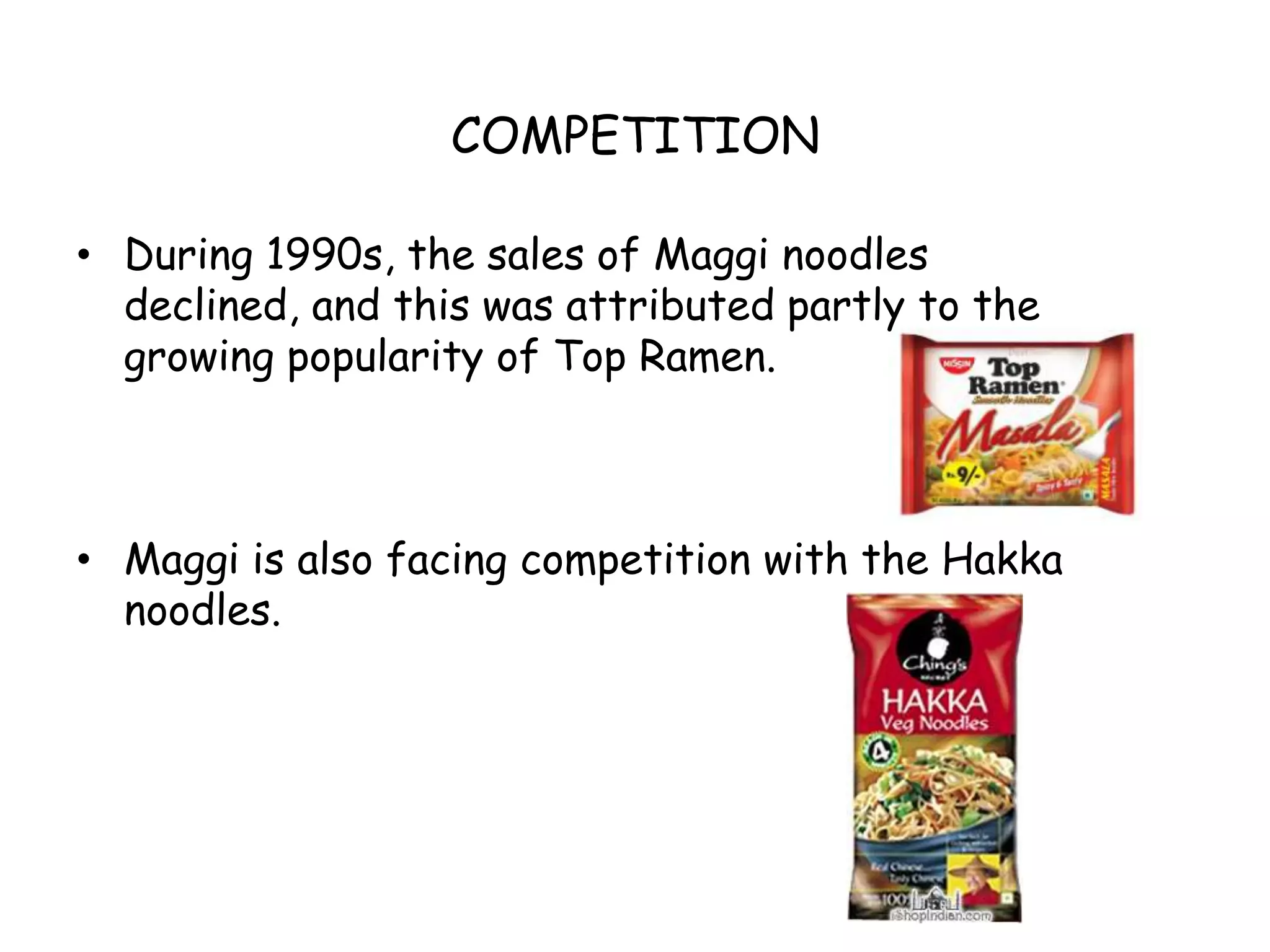 COMPETITIONDuring 1990s, the sales of Maggi noodles declined, and this was attributed partly to the growing popularity of Top Ramen.Maggi is also facing competition with the Hakka noodles.