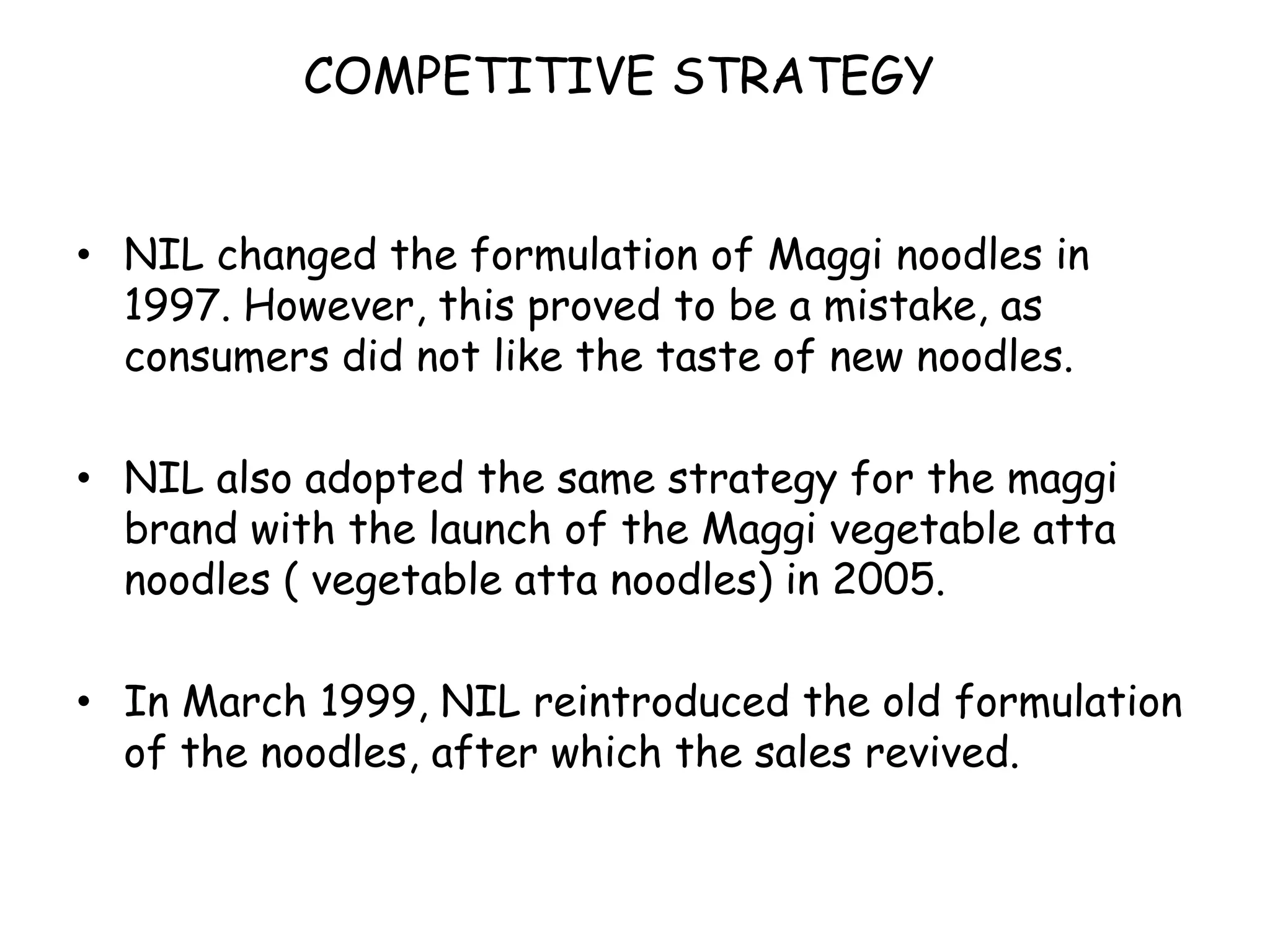 COMPETITIVE STRATEGYNIL changed the formulation of Maggi noodles in 1997. However, this proved to be a mistake, as consumers did not like the taste of new noodles.NIL also adopted the same strategy for the maggi brand with the launch of the Maggi vegetable atta noodles ( vegetable atta noodles) in 2005.In March 1999, NIL reintroduced the old formulation of the noodles, after which the sales revived.