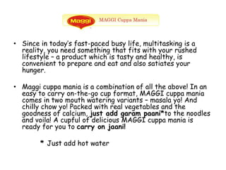 Since in today’s fast-paced busy life, multitasking is a reality, you need something that fits with your rushed lifestyle – a product which is tasty and healthy, is convenient to prepare and eat and also satiates your hunger.Maggi cuppa mania is a combination of all the above! In an easy to carry on-the-go cup format, MAGGI cuppa mania comes in two mouth watering variants – masala yo! And chilly chow yo! Packed with real vegetables and the goodness of calcium, just add garam paani*to the noodles and voila! A cupful of delicious MAGGI cuppa mania is ready for you to carry on jaani!         * Just add hot water