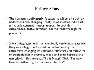 Future PlansThe company continuously focuses its efforts to better understand the changing lifestyles of modern india and anticipate consumer needs in order to provide convenience, taste, nutrition, and wellness through its products.Shivani Hegde, general manager, food, Nestle India, says over the years, Maggi has focused on understanding the consumers’ changing lifestyles and innovated and renovated to create delight in everyday meals and bring happiness to everyday family moments. This is Maggi’s DNA. ”The new launches will only grow the market further”