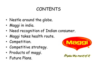CONTENTSNestle around the globe.Maggi in india.Need recognition of Indian consumer.Maggi takes health route.Competition.Competitive strategy.Products of maggi.Future Plans.