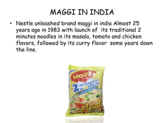 MAGGI IN INDIANestle unleashed brand maggi in india Almost 25 years ago in 1983 with launch of  its traditional 2 minutes noodles in its masala, tomato and chicken flavors, followed by its curry flavor  some years down the line. 