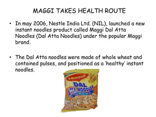 MAGGI TAKES HEALTH ROUTEIn may 2006, Nestle India Ltd. (NIL), launched a new instant noodles product called Maggi Dal Atta Noodles (Dal Atta Noodles) under the popular Maggi brand.The Dal Atta noodles were made of whole wheat and contained pulses, and positioned as a ‘healthy’ instant noodles.