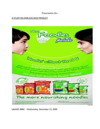 Presentation On:-<br />A STUDY ON HORLICKS NEW PRODUCT<br />Launch date: - Wednesday, December 23, 2009<br />PRESENATED BY VISIONARIES WHICH INCLUDE:-<br />1)  MOOSAB SHAIKH<br />2) ANITA CHAUDHARY<br />3) DIPTI SAWANT<br />4) KAMLESH<br />5) ROHIT<br />6) NAINESH<br />Introduction of the product:-<br />The development of the new product means to find out whether the new concept can be implementated in practical or not from technical and commercial point of view.<br />GlaxoSmithKline Consumer Healthcare (GSK) has entered the instant noodles market which is ruled by a brand that is synonymous with the category — Nestlé’s Maggi. While its Rs 1,500-crore malted drink additive, Horlicks, has had a long reign at the top, this time GSK is the challenger. Instant noodles were introduced in the country by Nestlé under Maggi in 1984. Since then, many rivals have come and gone but Maggi’s rule has remained unshakable. The market for instant noodles is worth Rs 1,137 crore, according to Nielsen, and is growing at 20 per cent per annum. Out of this, Maggi Masala-flavoured maida (processed flour) noodles command around 91 per cent; other Maggi products and flavours, and all other brands make the remaining 9 per cent. No other food category has such dominance of one brand. They conducted a research through which they found out that the instant noodles market in india  is 88951 tonnnes with a value of take of  Rs.988 crore. This market has seen growth of 30.6% this year ending august 2009 over last year in value terms and a volume growth of 25.29 per cent.<br />MISSION.<br />We are a progressive food company having the highest quality standards, currently engaged in manufacturing and marketing of dairy products. We believe in adding value to the lives of our consumers and to hire, train and motivate the best human resources. We shall always strive to achieve & retain competitive advantages through consistent product development. We are geared to achieve Riba free operations within the next five years. Our global quest is to improve the quality of human life by an enabling people to do more, feel better and live longer.<br />We at GSK dedicate ourselves to delivering innovative  products that helps millions of peoples around the world live longer, healthier and happier lives.<br />Vision.<br />We want to become indisputable leader in our industry-not simply in the terms of size,but in how we use that size to achieve our mission. And improve the quality of human life.<br />COMPETITORS<br />Horlicks Foodles is GSK’s attempt to get a share of this pie. Not just Nestlé’s Maggi, it has to contend with Hindustan Unilever which has entered the instant noodles snacking segment for the second time with Knorr Soupy Noodles. (It had earlier tried its hand with a tie-up with Indo-Nissin for its Smoodles in the 1990s. It had also launched and later withdrawn a rice- and vegetable-based pudding with a chutney mix for evening snacking called 4 O’Clock Tiffin earlier this decade.) Private labels of large retailers like the Future group (Tasty Treat) have gained some traction with their lower price tags — some of them claim to have grown 15 per cent in the last one year. <br />PRICE:-<br />The price if the product costs Rs 15 for 80 gm.<br />FEATURES OF THE PRODUCT<br />It’s a noodles which contains wheat , rice , ragi, corn and also has heath maker masala packet  with power minerals which is very nutritious in nature and prove fruit full to the children as well as adults.<br />ADVERSTISMENT OF THE PRODUCT IN THE MARKET AND OUR UNDERSTANDING FROM IT.<br />From the launching date the product has been successfully advertised in the market from radio, TV, print adds, hoardings, bill boards.<br />The advertisement has been successfully carried out now also in order to get a good position of the product in the market and create dominance over the existing brand. Some of their ads include:-<br />,[object Object]