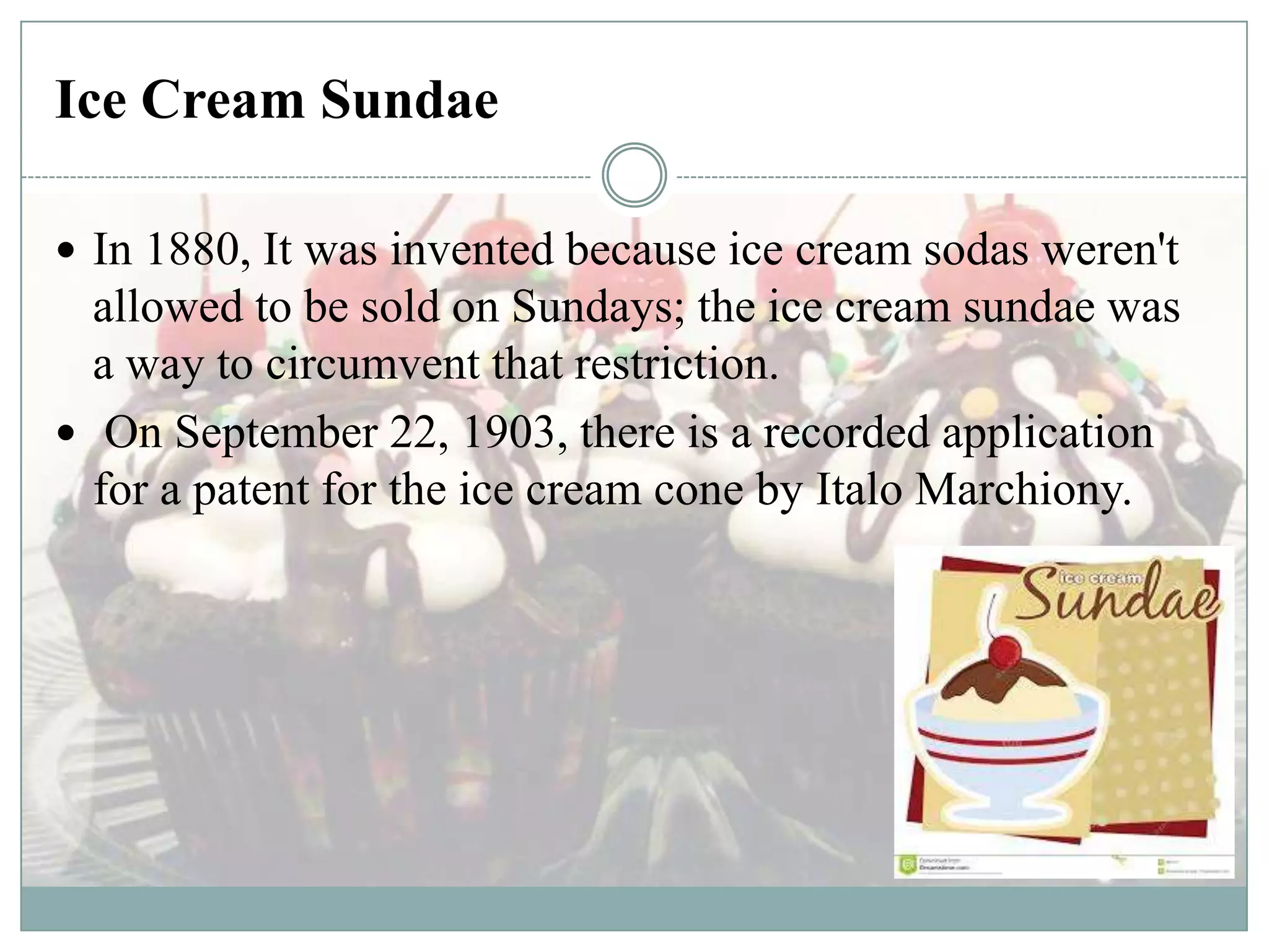 Ice Cream Sundae
 In 1880, It was invented because ice cream sodas weren't

allowed to be sold on Sundays; the ice cream sundae was
a way to circumvent that restriction.
 On September 22, 1903, there is a recorded application
for a patent for the ice cream cone by Italo Marchiony.

 