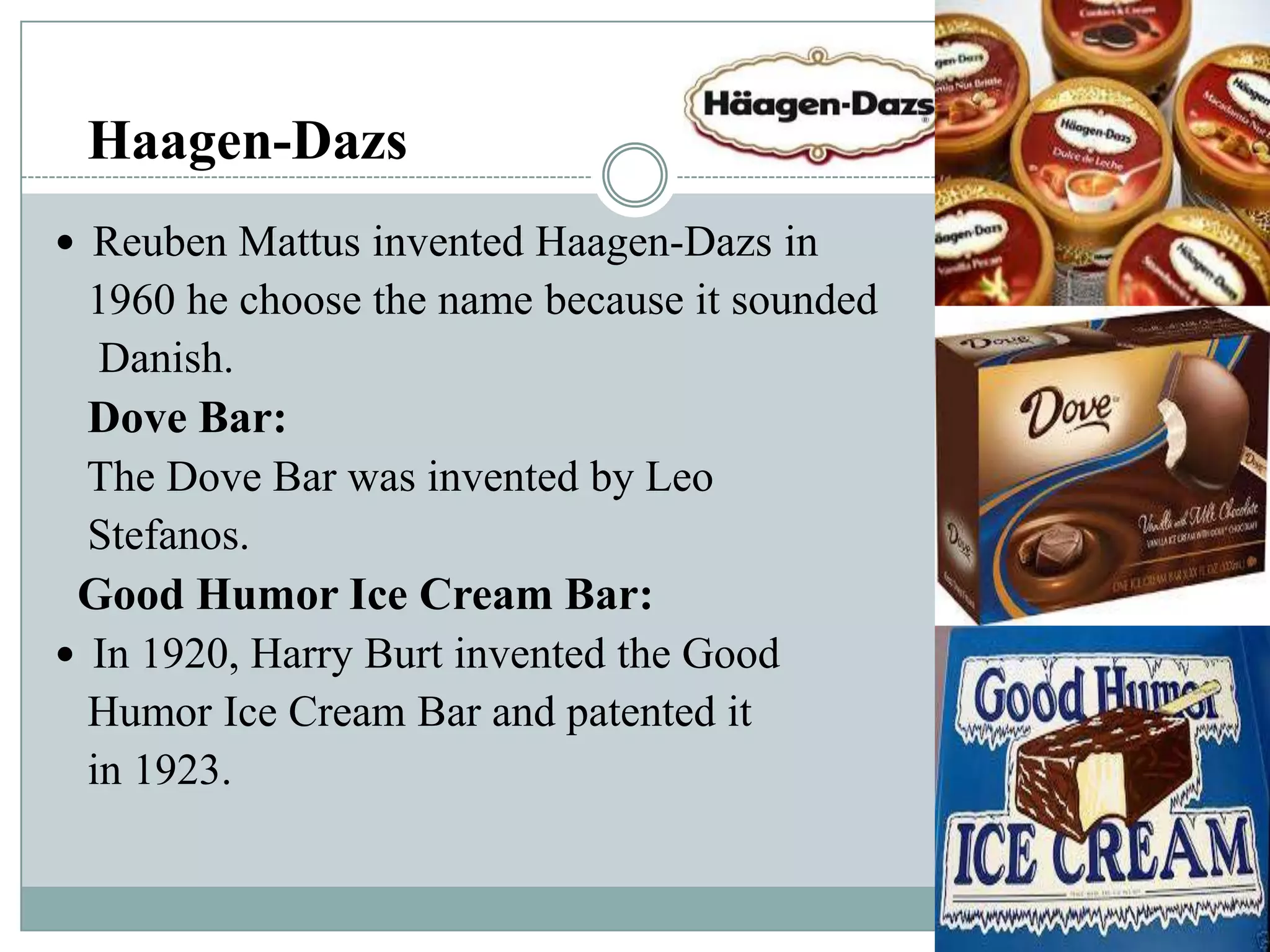 Haagen-Dazs
 Reuben Mattus invented Haagen-Dazs in

1960 he choose the name because it sounded
Danish.
Dove Bar:
The Dove Bar was invented by Leo
Stefanos.
Good Humor Ice Cream Bar:
 In 1920, Harry Burt invented the Good
Humor Ice Cream Bar and patented it
in 1923.

 