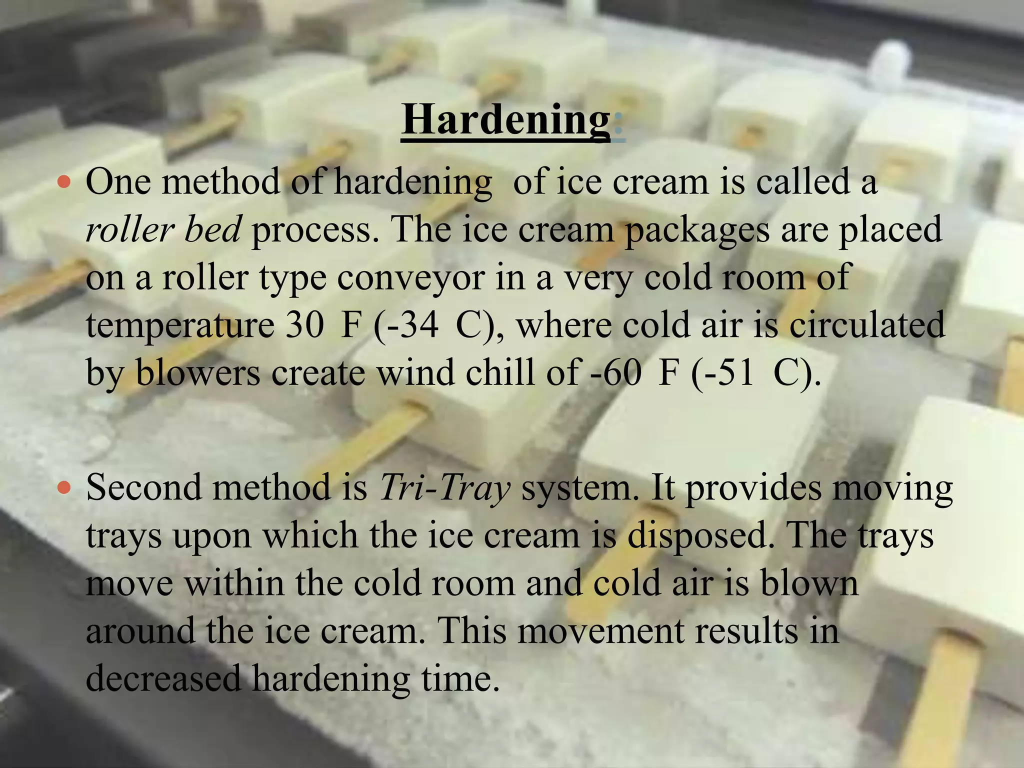 Hardening:
 One method of hardening of ice cream is called a

roller bed process. The ice cream packages are placed
on a roller type conveyor in a very cold room of
temperature 30 F (-34 C), where cold air is circulated
by blowers create wind chill of -60 F (-51 C).
 Second method is Tri-Tray system. It provides moving

trays upon which the ice cream is disposed. The trays
move within the cold room and cold air is blown
around the ice cream. This movement results in
decreased hardening time.

 