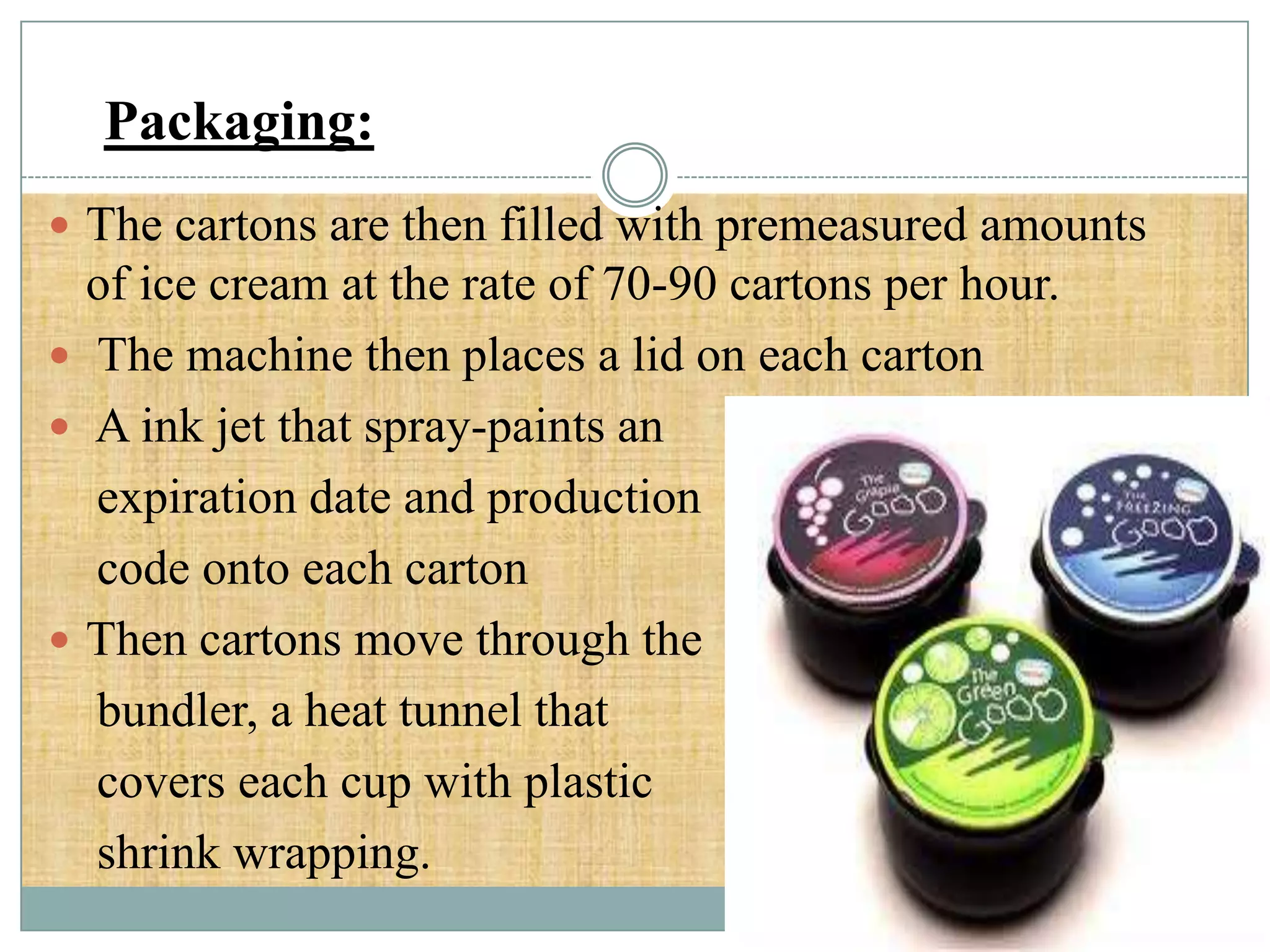Packaging:
 The cartons are then filled with premeasured amounts

of ice cream at the rate of 70-90 cartons per hour.
 The machine then places a lid on each carton
 A ink jet that spray-paints an
expiration date and production
code onto each carton
 Then cartons move through the
bundler, a heat tunnel that
covers each cup with plastic
shrink wrapping.

 