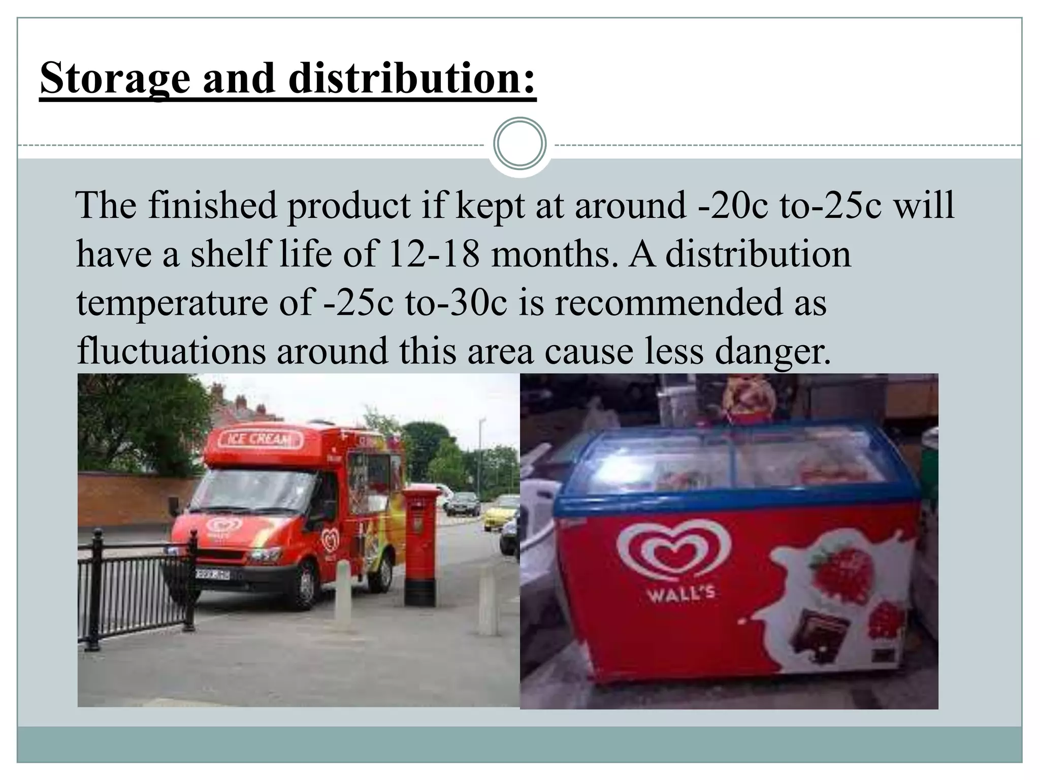 Storage and distribution:
The finished product if kept at around -20c to-25c will
have a shelf life of 12-18 months. A distribution
temperature of -25c to-30c is recommended as
fluctuations around this area cause less danger.

 