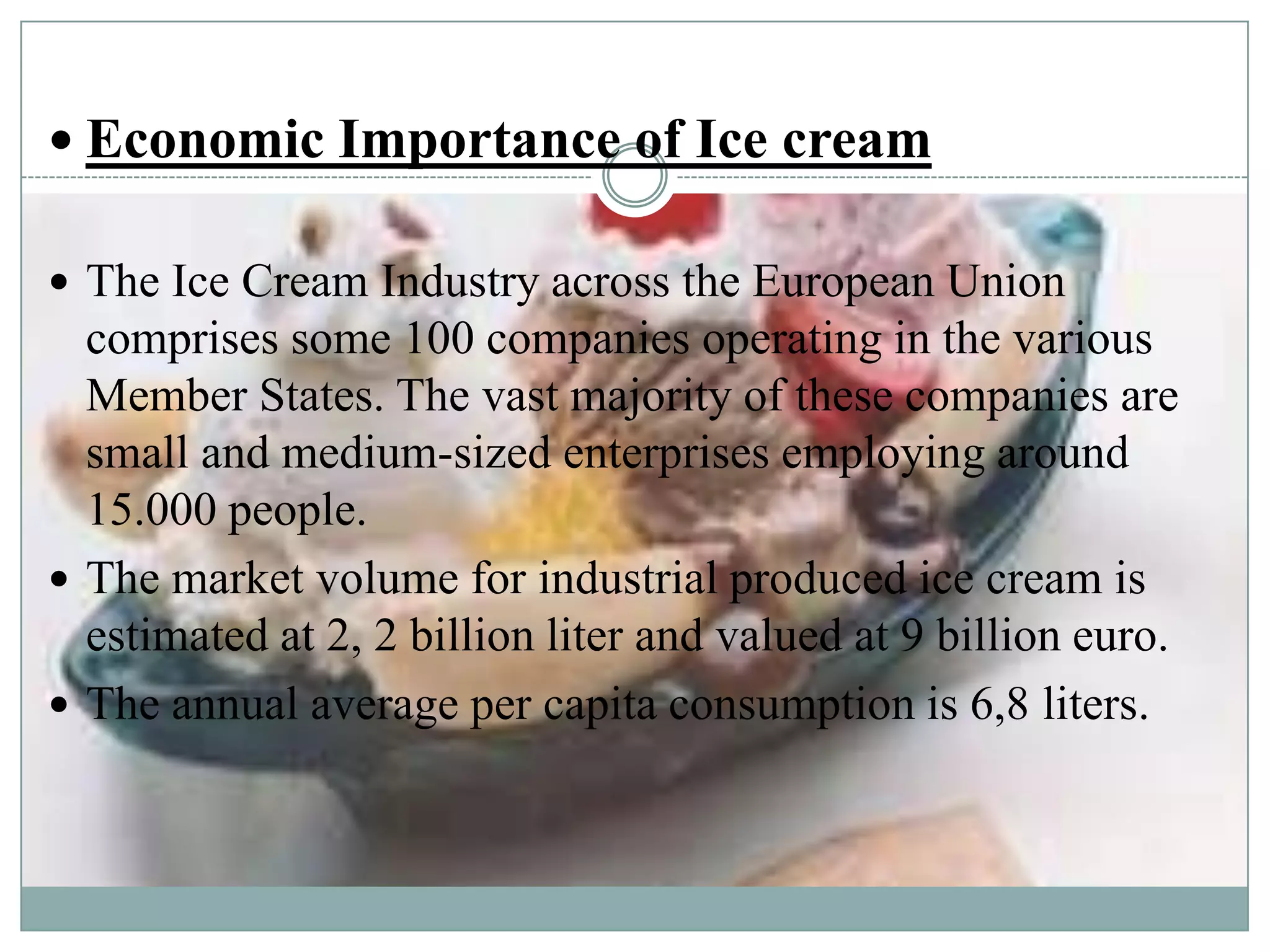  Economic Importance of Ice cream
 The Ice Cream Industry across the European Union

comprises some 100 companies operating in the various
Member States. The vast majority of these companies are
small and medium-sized enterprises employing around
15.000 people.
 The market volume for industrial produced ice cream is
estimated at 2, 2 billion liter and valued at 9 billion euro.
 The annual average per capita consumption is 6,8 liters.

 