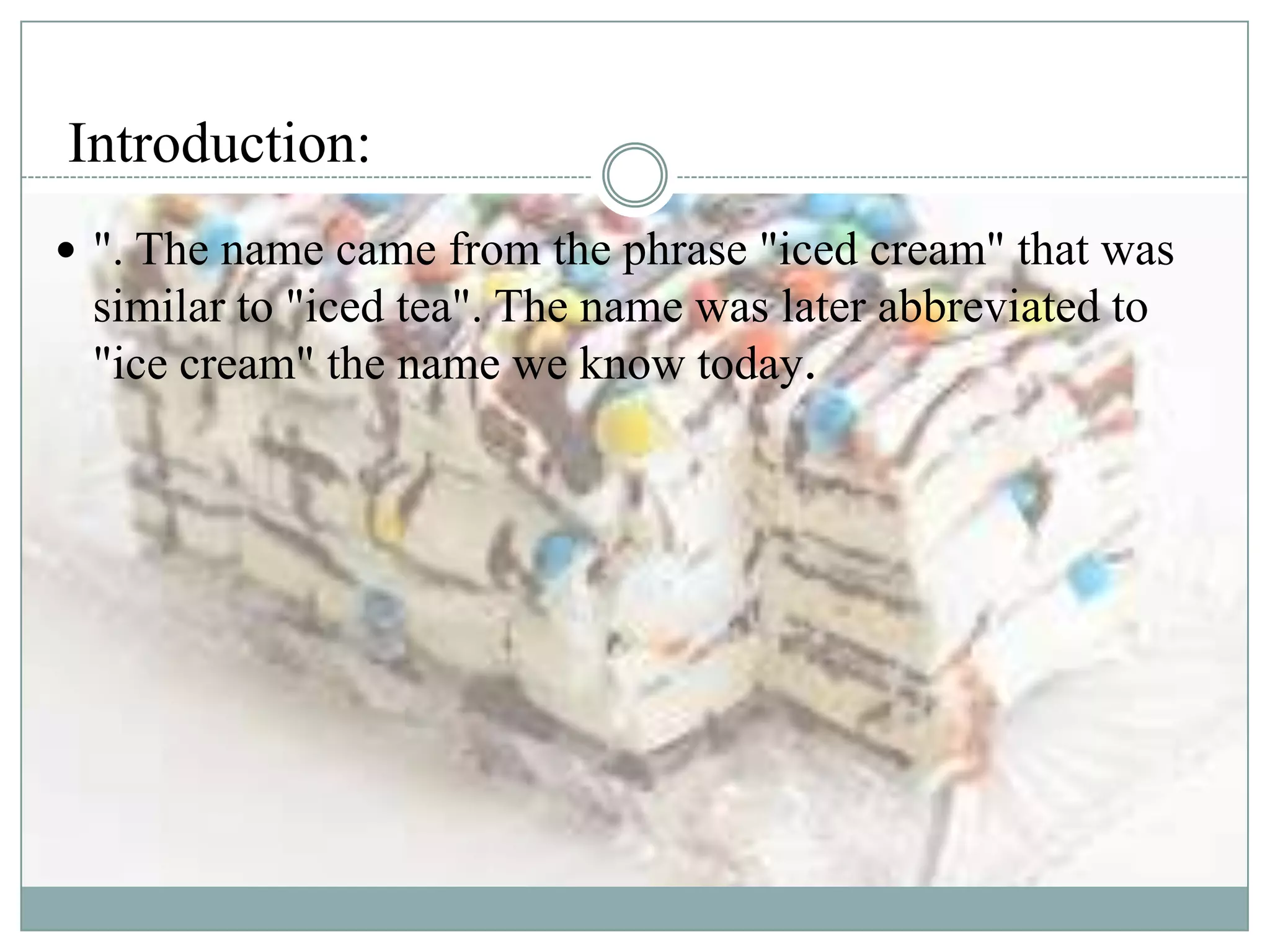 Introduction:
 ". The name came from the phrase "iced cream" that was

similar to "iced tea". The name was later abbreviated to
"ice cream" the name we know today.

 