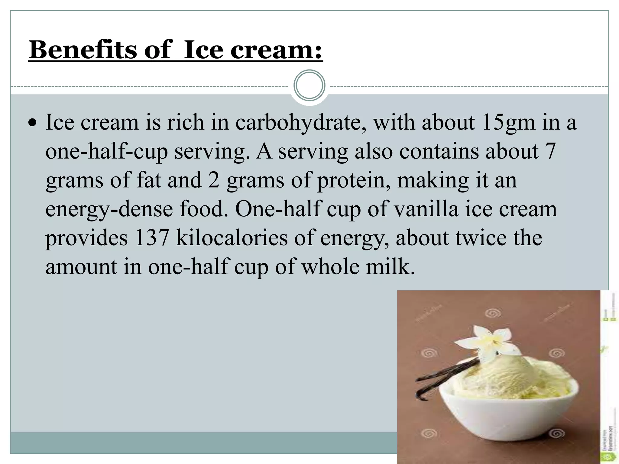 Benefits of Ice cream:
 Ice cream is rich in carbohydrate, with about 15gm in a

one-half-cup serving. A serving also contains about 7
grams of fat and 2 grams of protein, making it an
energy-dense food. One-half cup of vanilla ice cream
provides 137 kilocalories of energy, about twice the
amount in one-half cup of whole milk.

 