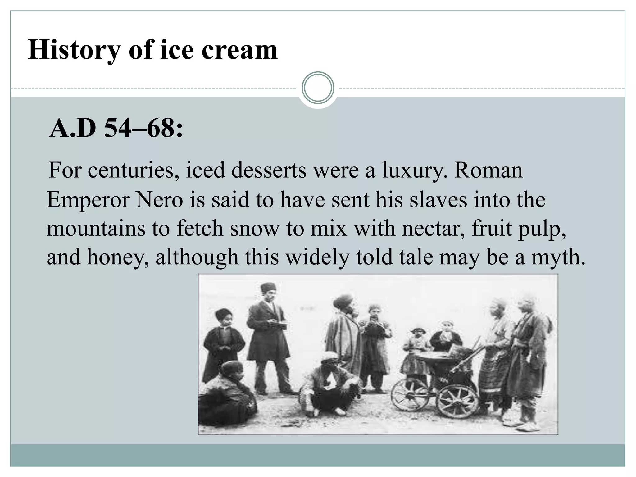 History of ice cream
A.D 54–68:
For centuries, iced desserts were a luxury. Roman
Emperor Nero is said to have sent his slaves into the
mountains to fetch snow to mix with nectar, fruit pulp,
and honey, although this widely told tale may be a myth.

 