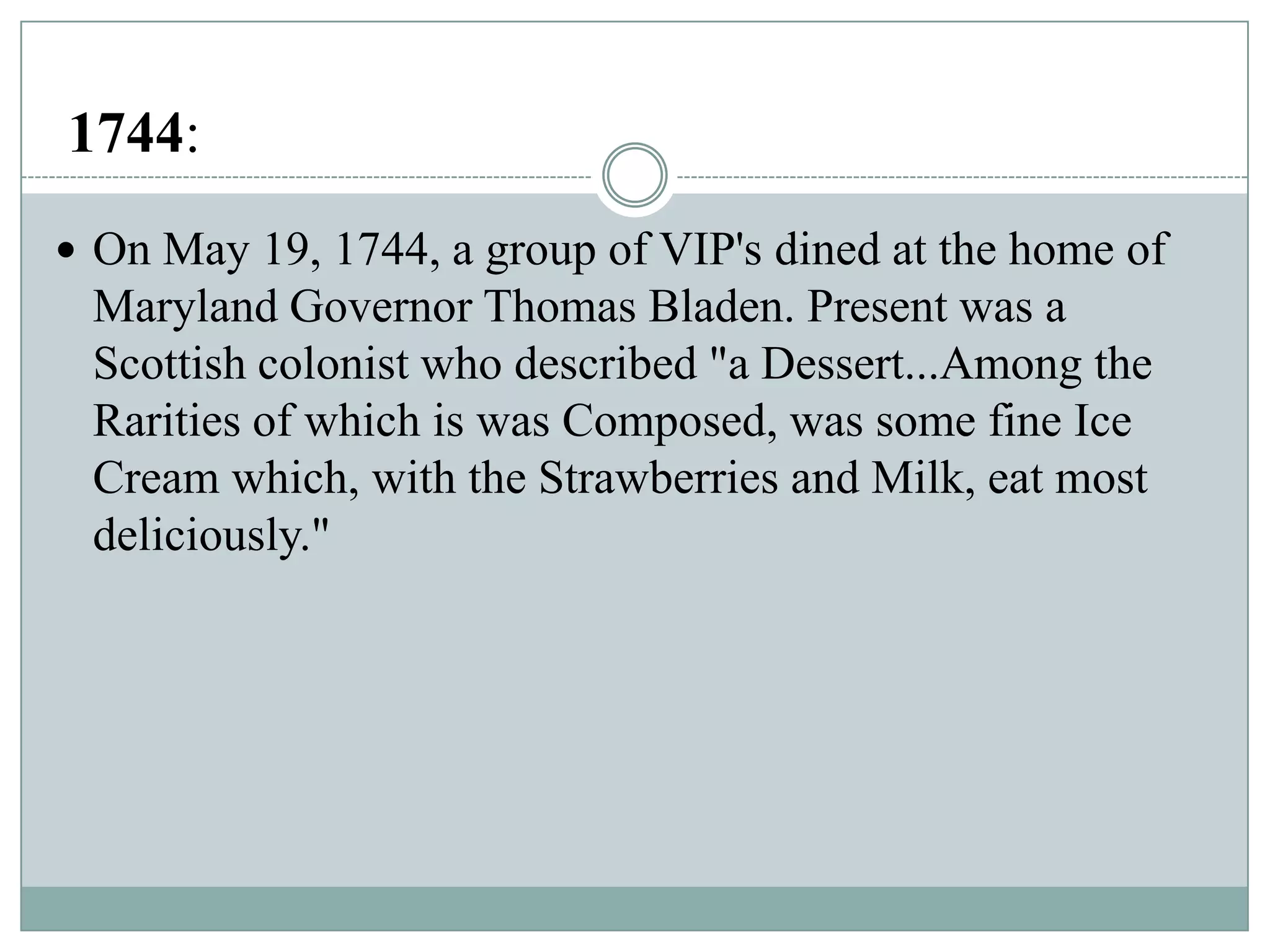 1744:
 On May 19, 1744, a group of VIP's dined at the home of

Maryland Governor Thomas Bladen. Present was a
Scottish colonist who described "a Dessert...Among the
Rarities of which is was Composed, was some fine Ice
Cream which, with the Strawberries and Milk, eat most
deliciously."

 