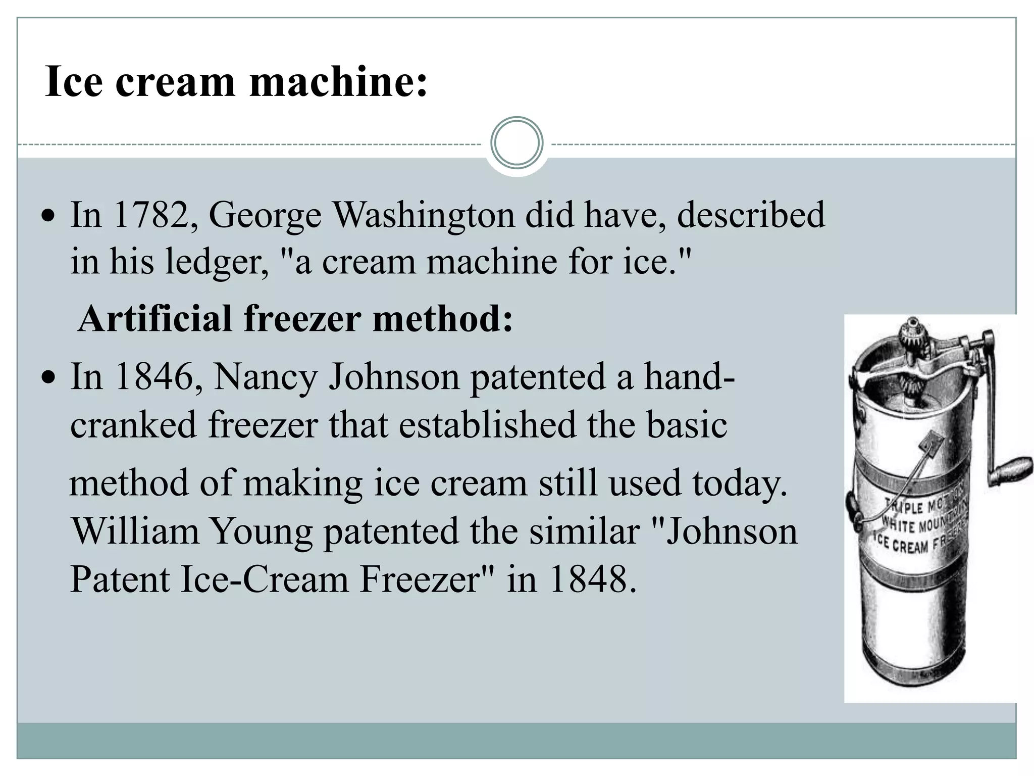 Ice cream machine:
 In 1782, George Washington did have, described

in his ledger, "a cream machine for ice."
Artificial freezer method:
 In 1846, Nancy Johnson patented a handcranked freezer that established the basic
method of making ice cream still used today.
William Young patented the similar "Johnson
Patent Ice-Cream Freezer" in 1848.

 
