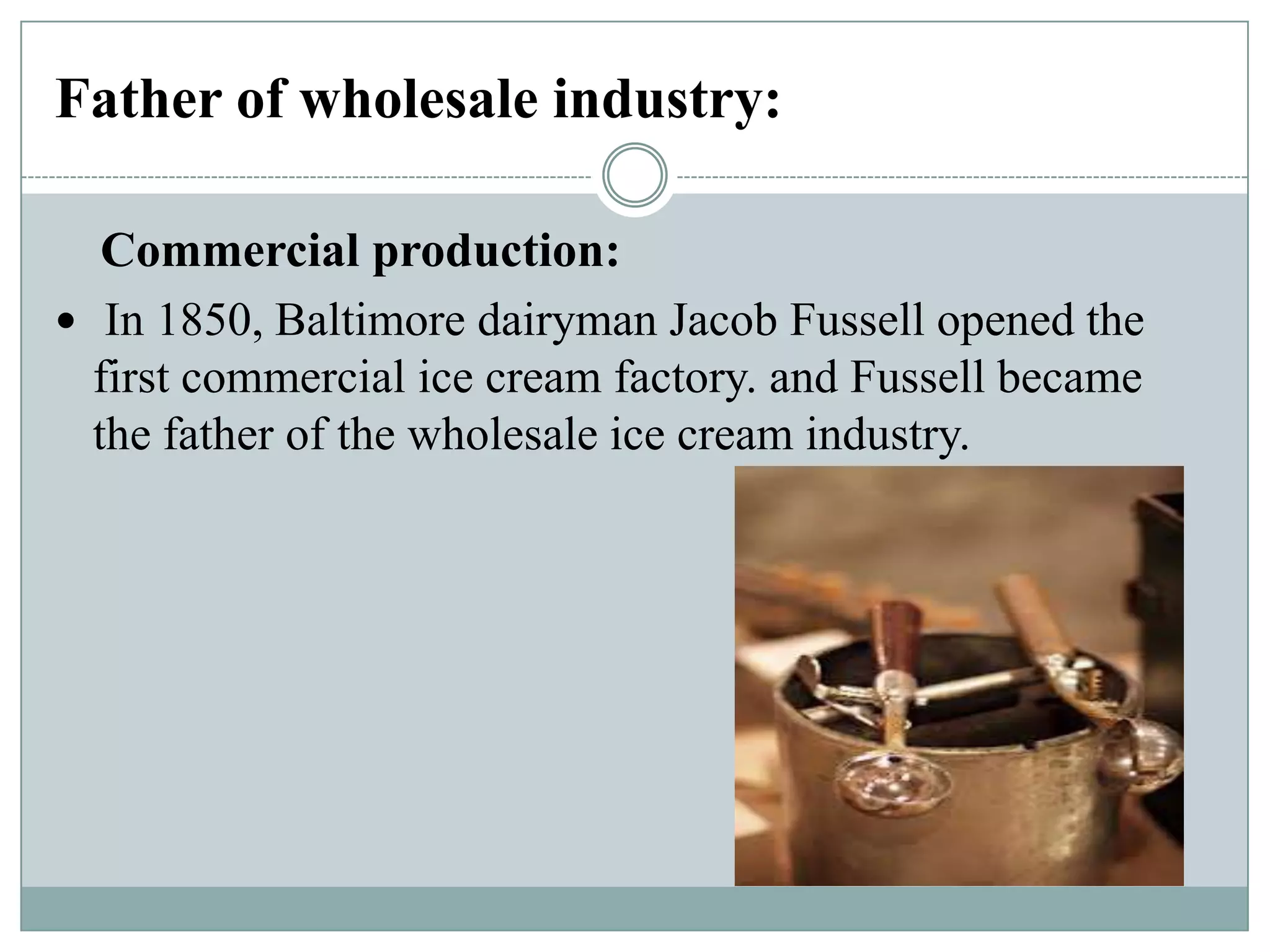 Father of wholesale industry:
Commercial production:
 In 1850, Baltimore dairyman Jacob Fussell opened the
first commercial ice cream factory. and Fussell became
the father of the wholesale ice cream industry.

 