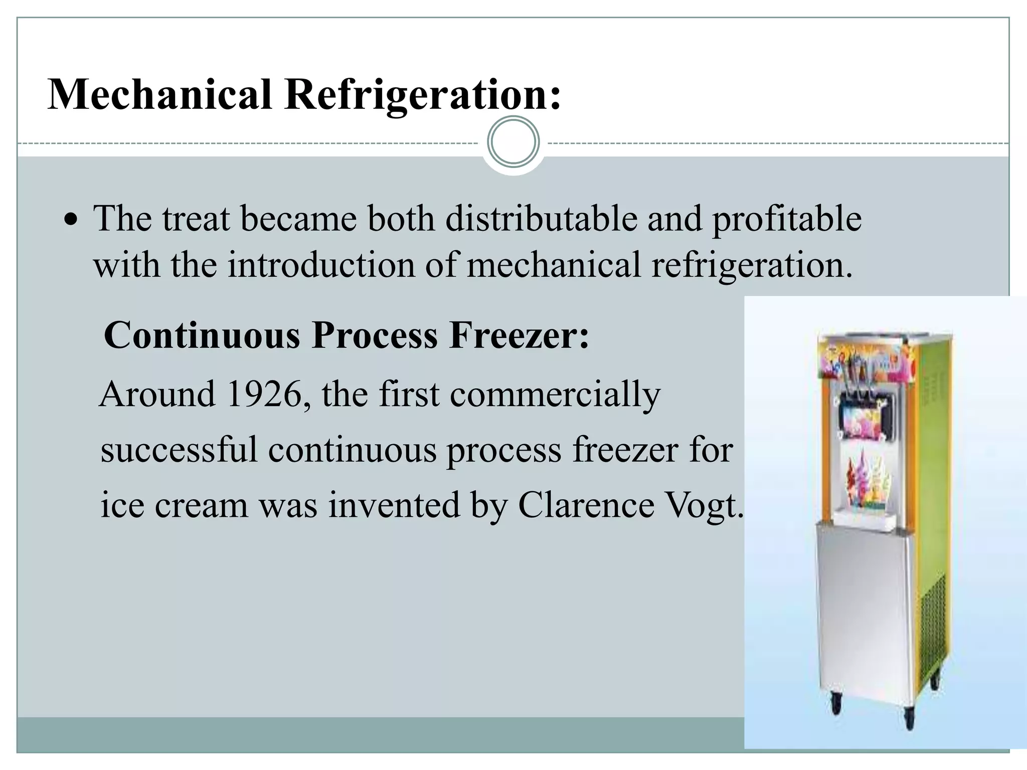 Mechanical Refrigeration:
 The treat became both distributable and profitable

with the introduction of mechanical refrigeration.

Continuous Process Freezer:
Around 1926, the first commercially
successful continuous process freezer for
ice cream was invented by Clarence Vogt.

 