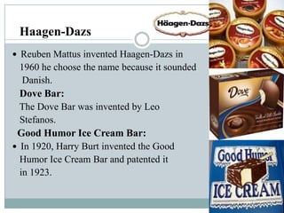 Haagen-Dazs
 Reuben Mattus invented Haagen-Dazs in

1960 he choose the name because it sounded
Danish.
Dove Bar:
The Dove Bar was invented by Leo
Stefanos.
Good Humor Ice Cream Bar:
 In 1920, Harry Burt invented the Good
Humor Ice Cream Bar and patented it
in 1923.

 