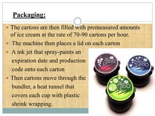 Packaging:
 The cartons are then filled with premeasured amounts

of ice cream at the rate of 70-90 cartons per hour.
 The machine then places a lid on each carton
 A ink jet that spray-paints an
expiration date and production
code onto each carton
 Then cartons move through the
bundler, a heat tunnel that
covers each cup with plastic
shrink wrapping.

 