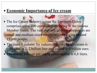  Economic Importance of Ice cream
 The Ice Cream Industry across the European Union

comprises some 100 companies operating in the various
Member States. The vast majority of these companies are
small and medium-sized enterprises employing around
15.000 people.
 The market volume for industrial produced ice cream is
estimated at 2, 2 billion liter and valued at 9 billion euro.
 The annual average per capita consumption is 6,8 liters.

 