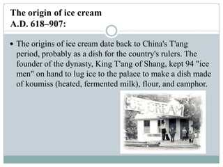 The origin of ice cream
A.D. 618–907:
 The origins of ice cream date back to China's T'ang

period, probably as a dish for the country's rulers. The
founder of the dynasty, King T'ang of Shang, kept 94 "ice
men" on hand to lug ice to the palace to make a dish made
of koumiss (heated, fermented milk), flour, and camphor.

 