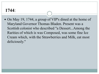 1744:
 On May 19, 1744, a group of VIP's dined at the home of

Maryland Governor Thomas Bladen. Present was a
Scottish colonist who described "a Dessert...Among the
Rarities of which is was Composed, was some fine Ice
Cream which, with the Strawberries and Milk, eat most
deliciously."

 