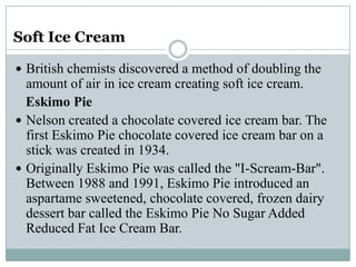 Soft Ice Cream
 British chemists discovered a method of doubling the

amount of air in ice cream creating soft ice cream.
Eskimo Pie
 Nelson created a chocolate covered ice cream bar. The
first Eskimo Pie chocolate covered ice cream bar on a
stick was created in 1934.
 Originally Eskimo Pie was called the "I-Scream-Bar".
Between 1988 and 1991, Eskimo Pie introduced an
aspartame sweetened, chocolate covered, frozen dairy
dessert bar called the Eskimo Pie No Sugar Added
Reduced Fat Ice Cream Bar.

 