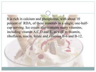 It is rich in calcium and phosphorus, with about 10
percent of RDA, of these minerals in a single, one-halfcup serving. Ice cream also contains many vitamins,
including vitamin A,C,D and E, as well as thiamin,
riboflavin, niacin, folate and vitamins B-6 and B-12.

 