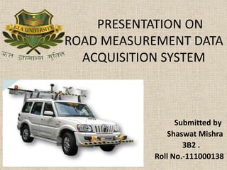 PRESENTATION ON
ROAD MEASUREMENT DATA
ACQUISITION SYSTEM
Submitted by
Shaswat Mishra
3B2 .
Roll No.-111000138
 