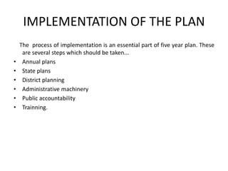 IMPLEMENTATION OF THE PLAN
The process of implementation is an essential part of five year plan. These
are several steps which should be taken...
• Annual plans
• State plans
• District planning
• Administrative machinery
• Public accountability
• Trainning.
 