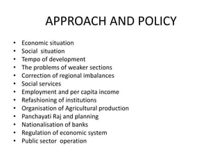 APPROACH AND POLICY
• Economic situation
• Social situation
• Tempo of development
• The problems of weaker sections
• Correction of regional imbalances
• Social services
• Employment and per capita income
• Refashioning of institutions
• Organisation of Agricultural production
• Panchayati Raj and planning
• Nationalisation of banks
• Regulation of economic system
• Public sector operation
 