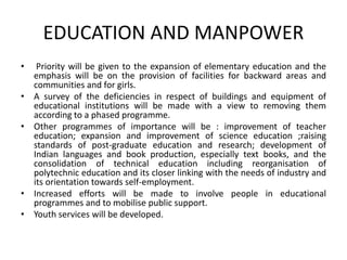 EDUCATION AND MANPOWER
• Priority will be given to the expansion of elementary education and the
emphasis will be on the provision of facilities for backward areas and
communities and for girls.
• A survey of the deficiencies in respect of buildings and equipment of
educational institutions will be made with a view to removing them
according to a phased programme.
• Other programmes of importance will be : improvement of teacher
education; expansion and improvement of science education ;raising
standards of post-graduate education and research; development of
Indian languages and book production, especially text books, and the
consolidation of technical education including reorganisation of
polytechnic education and its closer linking with the needs of industry and
its orientation towards self-employment.
• Increased efforts will be made to involve people in educational
programmes and to mobilise public support.
• Youth services will be developed.
 