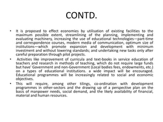 CONTD.
• It is proposed to effect economies by utilisation of existing facilities to the
maximum possible extent, streamlining of the planning, implementing and
evaluating machinery, increasing the use of educational technologies—part-time
and correspondence courses, modern media of communication, optimum size of
institutions—which promote expansion and development with minimum
investment and without lowering standards; and undertaking new tasks only after
careful preparation through pilot projects.
• Activities like improvement of curricula and text-books in service education of
teachers and research in methods of teaching, which do not require large funds
but have' Government and non-Government (Local bodies fees, endowments, etc.)
on a types of educational institutions. a wide impact will be encouraged.
Educational programmes will be increasingly related to social and economic
objectives.
• This will require, among other tilings, co-ordination with development
programmes in other-sectors and the drawing up of a perspective plan on the
basis of manpower needs, social demand, and the likely availability of financial,
material and human resources.
 
