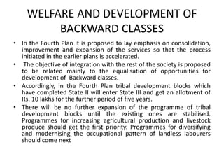 WELFARE AND DEVELOPMENT OF
BACKWARD CLASSES
• In the Fourth Plan it is proposed to lay emphasis on consolidation,
improvement and expansion of the services so that the process
initiated in the earlier plans is accelerated.
• The objective of integration with the rest of the society is proposed
to be related mainly to the equalisation of opportunities for
development of Backward classes.
• Accordingly, in the Fourth Plan tribal development blocks which
have completed State II will enter State III and get an allotment of
Rs. 10 lakhs for the further period of five years.
• There will be no further expansion of the programme of tribal
development blocks until the existing ones are stabilised.
Programmes for increasing agricultural production and livestock
produce should get the first priority. Programmes for diversifying
and modernising the occupational pattern of landless labourers
should come next
 