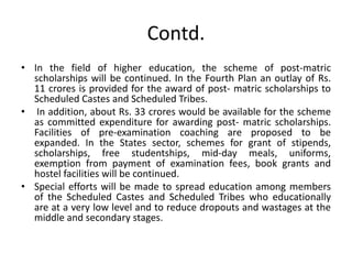 Contd.
• In the field of higher education, the scheme of post-matric
scholarships will be continued. In the Fourth Plan an outlay of Rs.
11 crores is provided for the award of post- matric scholarships to
Scheduled Castes and Scheduled Tribes.
• In addition, about Rs. 33 crores would be available for the scheme
as committed expenditure for awarding post- matric scholarships.
Facilities of pre-examination coaching are proposed to be
expanded. In the States sector, schemes for grant of stipends,
scholarships, free studentships, mid-day meals, uniforms,
exemption from payment of examination fees, book grants and
hostel facilities will be continued.
• Special efforts will be made to spread education among members
of the Scheduled Castes and Scheduled Tribes who educationally
are at a very low level and to reduce dropouts and wastages at the
middle and secondary stages.
 