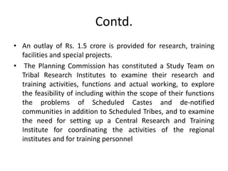 Contd.
• An outlay of Rs. 1.5 crore is provided for research, training
facilities and special projects.
• The Planning Commission has constituted a Study Team on
Tribal Research Institutes to examine their research and
training activities, functions and actual working, to explore
the feasibility of including within the scope of their functions
the problems of Scheduled Castes and de-notified
communities in addition to Scheduled Tribes, and to examine
the need for setting up a Central Research and Training
Institute for coordinating the activities of the regional
institutes and for training personnel
 