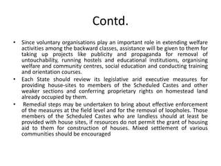 Contd.
• Since voluntary organisations play an important role in extending welfare
activities among the backward classes, assistance will be given to them for
taking up projects like publicity and propaganda for removal of
untouchability, running hostels and educational institutions, organising
welfare and community centres, social education and conducting training
and orientation courses.
• Each State should review its legislative arid executive measures for
providing house-sites to members of the Scheduled Castes and other
weaker sections and conferring proprietary rights on homestead land
already occupied by them.
• Remedial steps may be undertaken to bring about effective enforcement
of the measures at the field level and for the removal of loopholes. Those
members of the Scheduled Castes who are landless should at least be
provided with house sites, if resources do not permit the grant of housing
aid to them for construction of houses. Mixed settlement of various
communities should be encouraged
 