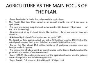 AGRICULTURE AS THE MAIN FOCUS OF
THE PLAN.
• Green Revolution in India has advanced the agriculture.
• The Fourth Five Year Plan aimed at an annual growth rate of 5 per cent in
agriculture.
• The total investment in agricultural sector was Rs. 3,814 crores (24 per cent of
the total Plan outlay).
• Development of agricultural inputs like fertilisers, farm machineries too was
aimed at.
• A National Agricultural Commission was set up in 1970.
• The target for food grains output was set at 129 million tons for 1973-74 but the
actual production of food grains fell short at merely 103.6 million tons.
• During the Plan about 15.6 million hectares of additional cropped area was
brought under irrigation.
• The production of wheat went up sharply owing to the Green Revolution but the
growth in production of rice was nominal.
• Since 1972-73, the under-performance of the agricultural sector was the primary
cause of stagnation and inflationary pressure.
• Target Growth: 5.7 per cent. Actual Growth: 3.30 per cent.
 