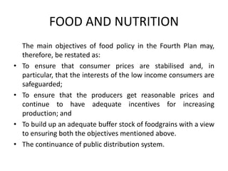 FOOD AND NUTRITION
The main objectives of food policy in the Fourth Plan may,
therefore, be restated as:
• To ensure that consumer prices are stabilised and, in
particular, that the interests of the low income consumers are
safeguarded;
• To ensure that the producers get reasonable prices and
continue to have adequate incentives for increasing
production; and
• To build up an adequate buffer stock of foodgrains with a view
to ensuring both the objectives mentioned above.
• The continuance of public distribution system.
 