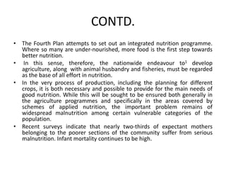 CONTD.
• The Fourth Plan attempts to set out an integrated nutrition programme.
Where so many are under-nourished, more food is the first step towards
better nutrition.
• In this sense, therefore, the nationwide endeavour to1 develop
agriculture, along with animal husbandry and fisheries, must be regarded
as the base of all effort in nutrition.
• In the very process of production, including the planning for different
crops, it is both necessary and possible to provide for the main needs of
good nutrition. While this will be sought to be ensured both generally in
the agriculture programmes and specifically in the areas covered by
schemes of applied nutrition, the important problem remains of
widespread malnutrition among certain vulnerable categories of the
population.
• Recent surveys indicate that nearly two-thirds of expectant mothers
belonging to the poorer sections of the community suffer from serious
malnutrition. Infant mortality continues to be high.
 