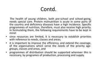 Contd.
The health of young children, both pre-school and school-going,
needs special care. Protein malnutrition is acute in some parts of
the country and deficiency diseases have a high incidence. Specific
programmes of nutrition, therefore, must also receive high priority.
In formulating them, the following requirements have to be kept in
mind:
• since resources are limited, it is necessary to establish priorities
with reference to needs, classes and areas;
• it is important to improve the efficiency, and extend the coverage,
of the organisations whicli serve the needs of the priority age-
groups, classes and areas, and
• programmes of distribution should be supported wherever this is
necessary, by programes of production, processing and supply.
 