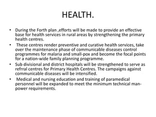 HEALTH.
• During the Forth plan ,efforts will be made to provide an effective
base for health services in rural areas by strengthening the primary
health centres.
• These centres render preventive and curative health services, take
over the maintenance phase of communicable diseases control
programmes for malaria and small-pox and become the focal points
for a nation-wide family planning programme.
• Sub divisional and district hospitals will be strengthened to serve as
refrral centres for Primary Health Centres. The campaigns against
communicable diseases will be intensified.
• Medical and nursing education and training of paramedical
personnel will be expanded to meet the minimum technical man-
power requirements.
 